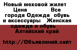 Новый меховой жилет › Цена ­ 14 000 - Все города Одежда, обувь и аксессуары » Женская одежда и обувь   . Алтайский край